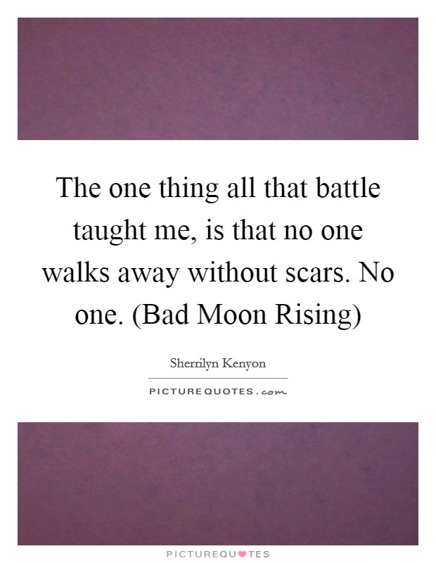 The one thing all that battle taught me, is that no one walks away without scars. No one. (Bad Moon Rising) Picture Quote #1