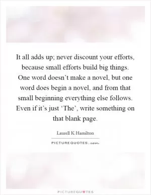 It all adds up; never discount your efforts, because small efforts build big things. One word doesn’t make a novel, but one word does begin a novel, and from that small beginning everything else follows. Even if it’s just ‘The’, write something on that blank page Picture Quote #1