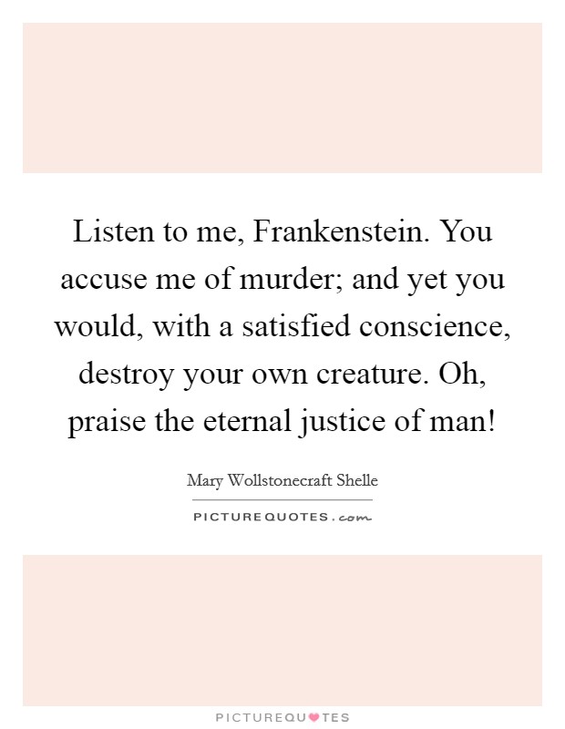 Listen to me, Frankenstein. You accuse me of murder; and yet you would, with a satisfied conscience, destroy your own creature. Oh, praise the eternal justice of man! Picture Quote #1