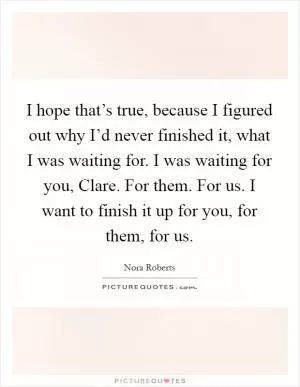 I hope that’s true, because I figured out why I’d never finished it, what I was waiting for. I was waiting for you, Clare. For them. For us. I want to finish it up for you, for them, for us Picture Quote #1
