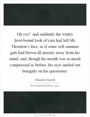 Oh yes!’ and suddenly the wintry frost-bound look of care had left Mr. Thornton’s face, as if some soft summer gale had blown all anxiety away from his mind; and, though his mouth was as much compressed as before, his eyes smiled out benignly on his questioner Picture Quote #1