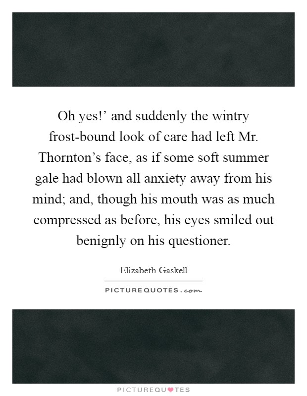 Oh yes!' and suddenly the wintry frost-bound look of care had left Mr. Thornton's face, as if some soft summer gale had blown all anxiety away from his mind; and, though his mouth was as much compressed as before, his eyes smiled out benignly on his questioner Picture Quote #1