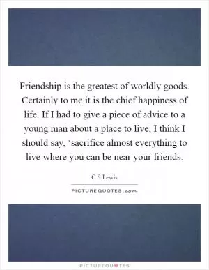 Friendship is the greatest of worldly goods. Certainly to me it is the chief happiness of life. If I had to give a piece of advice to a young man about a place to live, I think I should say, ‘sacrifice almost everything to live where you can be near your friends Picture Quote #1