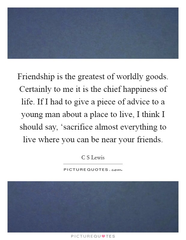 Friendship is the greatest of worldly goods. Certainly to me it is the chief happiness of life. If I had to give a piece of advice to a young man about a place to live, I think I should say, ‘sacrifice almost everything to live where you can be near your friends Picture Quote #1