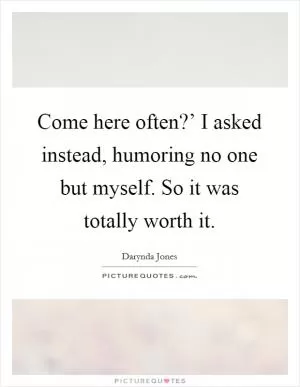 Come here often?’ I asked instead, humoring no one but myself. So it was totally worth it Picture Quote #1