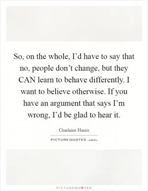 So, on the whole, I’d have to say that no, people don’t change, but they CAN learn to behave differently. I want to believe otherwise. If you have an argument that says I’m wrong, I’d be glad to hear it Picture Quote #1