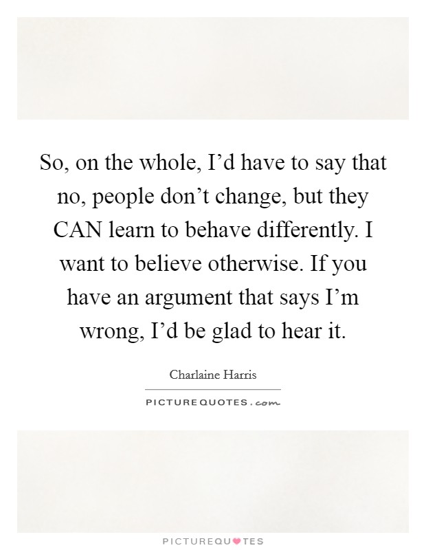 So, on the whole, I'd have to say that no, people don't change, but they CAN learn to behave differently. I want to believe otherwise. If you have an argument that says I'm wrong, I'd be glad to hear it Picture Quote #1