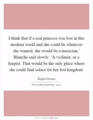 I think that if a real princess was lost in this modern world and she could be whatever she wanted, she would be a musician,’ Blanche said slowly. ‘A violinist, or a harpist. That would be the only place where she could find solace for her lost kingdom Picture Quote #1