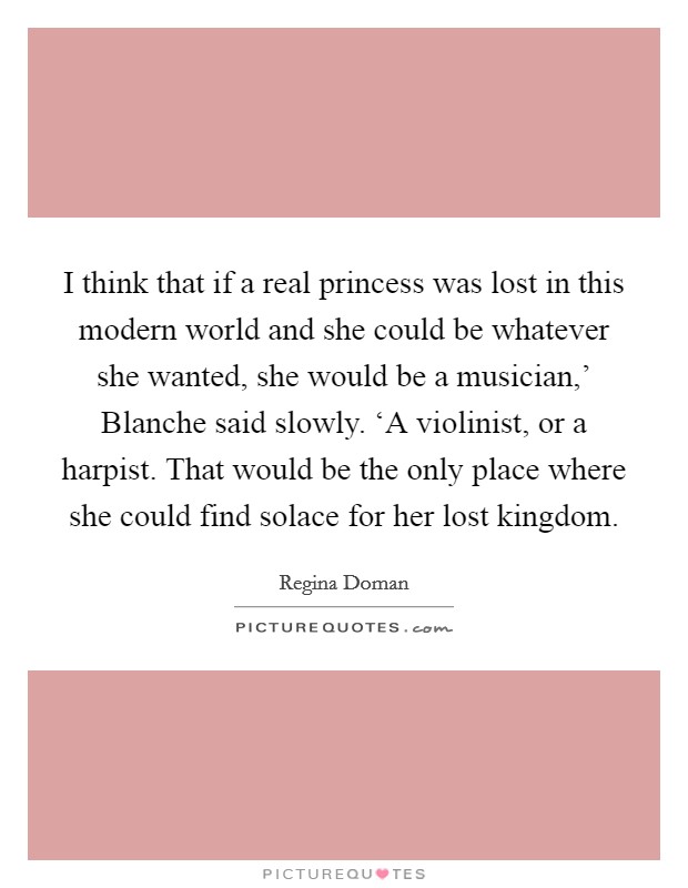I think that if a real princess was lost in this modern world and she could be whatever she wanted, she would be a musician,' Blanche said slowly. ‘A violinist, or a harpist. That would be the only place where she could find solace for her lost kingdom Picture Quote #1