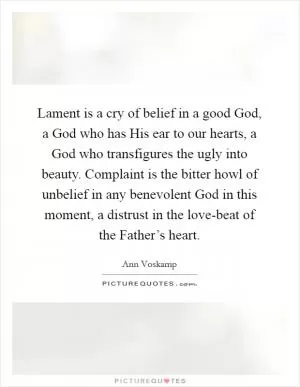 Lament is a cry of belief in a good God, a God who has His ear to our hearts, a God who transfigures the ugly into beauty. Complaint is the bitter howl of unbelief in any benevolent God in this moment, a distrust in the love-beat of the Father’s heart Picture Quote #1
