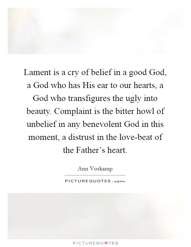 Lament is a cry of belief in a good God, a God who has His ear to our hearts, a God who transfigures the ugly into beauty. Complaint is the bitter howl of unbelief in any benevolent God in this moment, a distrust in the love-beat of the Father's heart Picture Quote #1