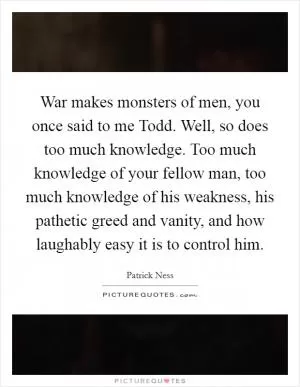 War makes monsters of men, you once said to me Todd. Well, so does too much knowledge. Too much knowledge of your fellow man, too much knowledge of his weakness, his pathetic greed and vanity, and how laughably easy it is to control him Picture Quote #1