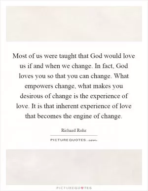 Most of us were taught that God would love us if and when we change. In fact, God loves you so that you can change. What empowers change, what makes you desirous of change is the experience of love. It is that inherent experience of love that becomes the engine of change Picture Quote #1