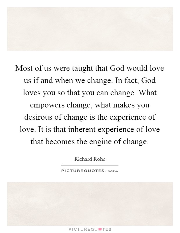 Most of us were taught that God would love us if and when we change. In fact, God loves you so that you can change. What empowers change, what makes you desirous of change is the experience of love. It is that inherent experience of love that becomes the engine of change Picture Quote #1