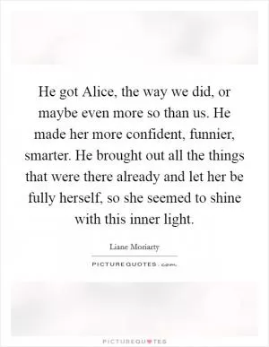 He got Alice, the way we did, or maybe even more so than us. He made her more confident, funnier, smarter. He brought out all the things that were there already and let her be fully herself, so she seemed to shine with this inner light Picture Quote #1