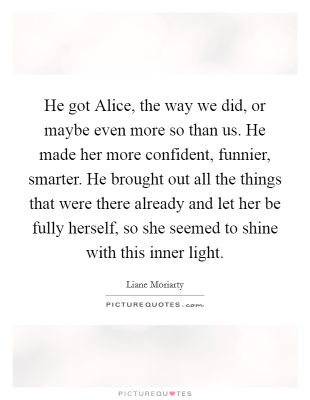 He got Alice, the way we did, or maybe even more so than us. He made her more confident, funnier, smarter. He brought out all the things that were there already and let her be fully herself, so she seemed to shine with this inner light Picture Quote #1