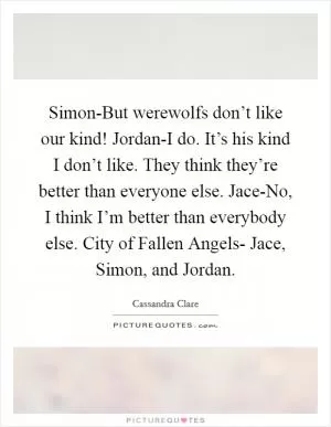 Simon-But werewolfs don’t like our kind! Jordan-I do. It’s his kind I don’t like. They think they’re better than everyone else. Jace-No, I think I’m better than everybody else. City of Fallen Angels- Jace, Simon, and Jordan Picture Quote #1
