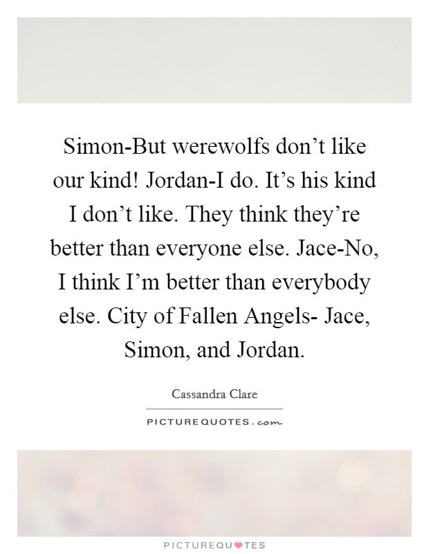 Simon-But werewolfs don't like our kind! Jordan-I do. It's his kind I don't like. They think they're better than everyone else. Jace-No, I think I'm better than everybody else. City of Fallen Angels- Jace, Simon, and Jordan Picture Quote #1