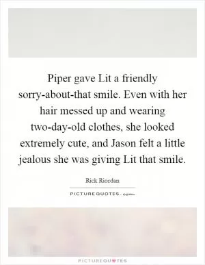 Piper gave Lit a friendly sorry-about-that smile. Even with her hair messed up and wearing two-day-old clothes, she looked extremely cute, and Jason felt a little jealous she was giving Lit that smile Picture Quote #1