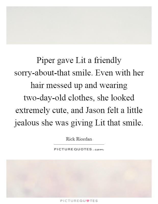 Piper gave Lit a friendly sorry-about-that smile. Even with her hair messed up and wearing two-day-old clothes, she looked extremely cute, and Jason felt a little jealous she was giving Lit that smile Picture Quote #1