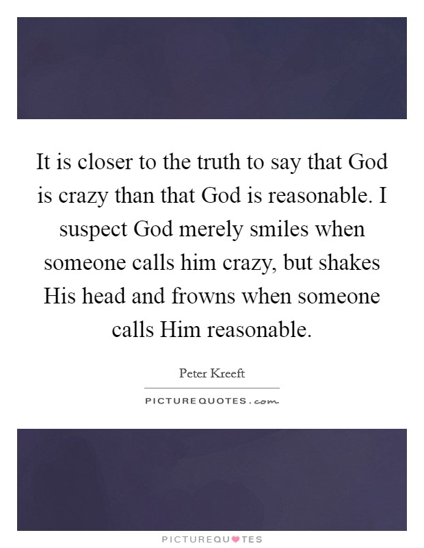 It is closer to the truth to say that God is crazy than that God is reasonable. I suspect God merely smiles when someone calls him crazy, but shakes His head and frowns when someone calls Him reasonable Picture Quote #1