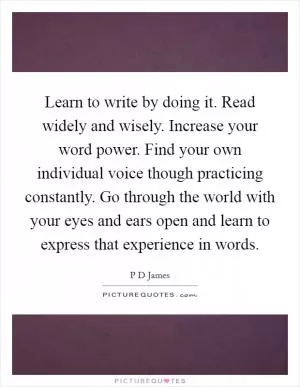 Learn to write by doing it. Read widely and wisely. Increase your word power. Find your own individual voice though practicing constantly. Go through the world with your eyes and ears open and learn to express that experience in words Picture Quote #1
