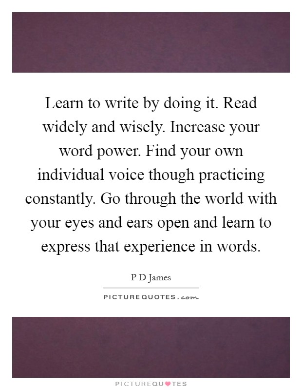 Learn to write by doing it. Read widely and wisely. Increase your word power. Find your own individual voice though practicing constantly. Go through the world with your eyes and ears open and learn to express that experience in words Picture Quote #1