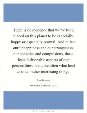 There is no evidence that we’ve been placed on this planet to be especially happy or especially normal. And in fact our unhappiness and our strangeness, our anxieties and compulsions, those least fashionable aspects of our personalities, are quite often what lead us to do rather interesting things Picture Quote #1