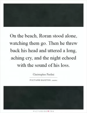 On the beach, Roran stood alone, watching them go. Then he threw back his head and uttered a long, aching cry, and the night echoed with the sound of his loss Picture Quote #1