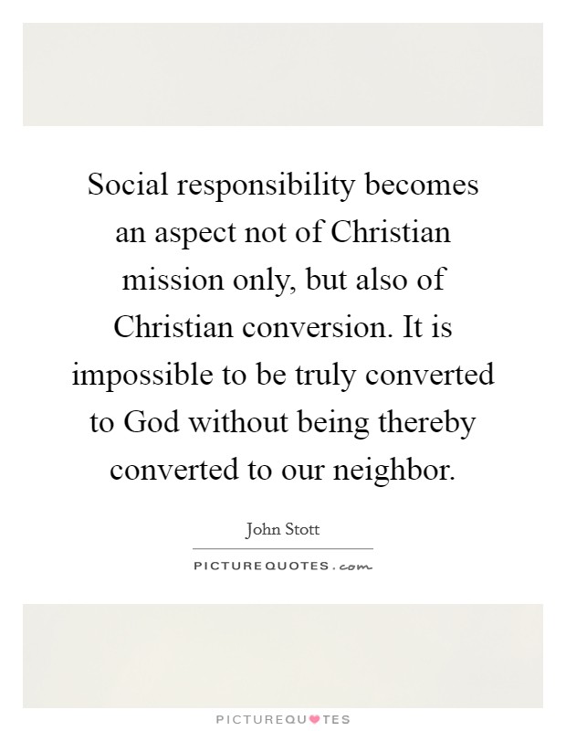 Social responsibility becomes an aspect not of Christian mission only, but also of Christian conversion. It is impossible to be truly converted to God without being thereby converted to our neighbor Picture Quote #1