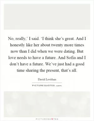 No, really,’ I said. ‘I think she’s great. And I honestly like her about twenty more times now than I did when we were dating. But love needs to have a future. And Sofia and I don’t have a future. We’ve just had a good time sharing the present, that’s all Picture Quote #1