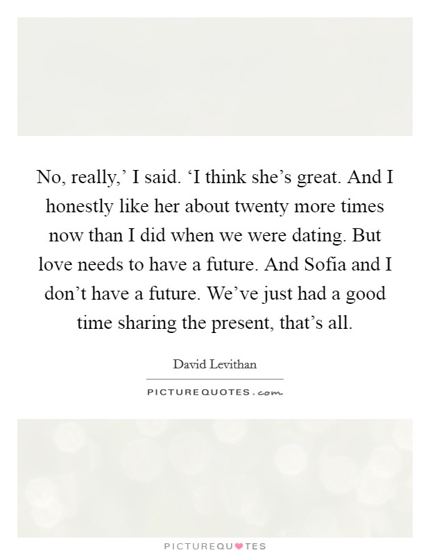 No, really,' I said. ‘I think she's great. And I honestly like her about twenty more times now than I did when we were dating. But love needs to have a future. And Sofia and I don't have a future. We've just had a good time sharing the present, that's all Picture Quote #1