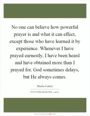 No one can believe how powerful prayer is and what it can effect, except those who have learned it by experience. Whenever I have prayed earnestly, I have been heard and have obtained more than I prayed for. God sometimes delays, but He always comes Picture Quote #1