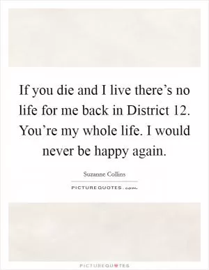 If you die and I live there’s no life for me back in District 12. You’re my whole life. I would never be happy again Picture Quote #1
