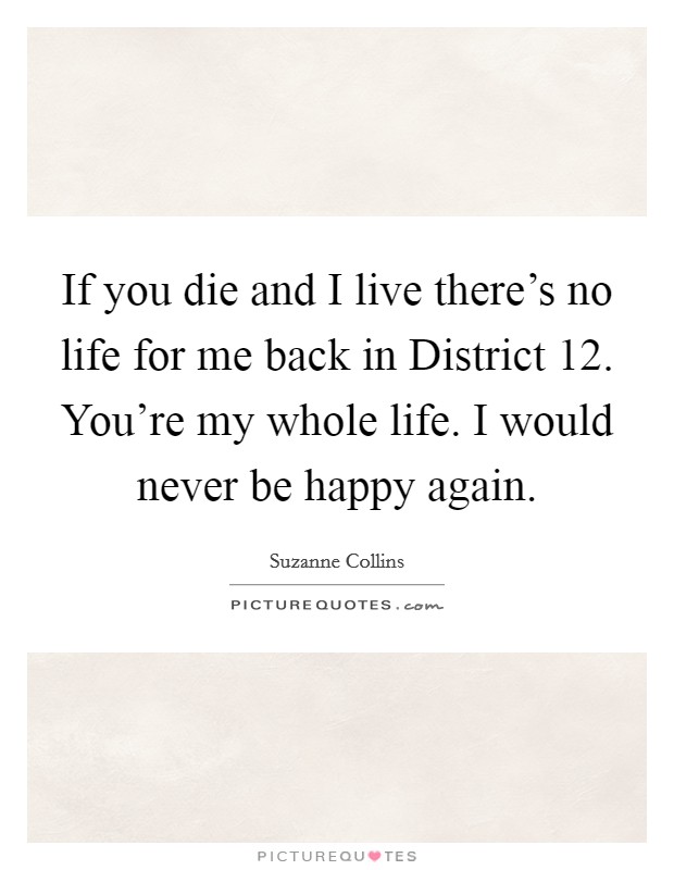 If you die and I live there's no life for me back in District 12. You're my whole life. I would never be happy again Picture Quote #1