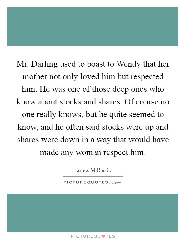 Mr. Darling used to boast to Wendy that her mother not only loved him but respected him. He was one of those deep ones who know about stocks and shares. Of course no one really knows, but he quite seemed to know, and he often said stocks were up and shares were down in a way that would have made any woman respect him Picture Quote #1