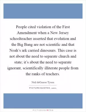People cited violation of the First Amendment when a New Jersey schoolteacher asserted that evolution and the Big Bang are not scientific and that Noah’s ark carried dinosaurs. This case is not about the need to separate church and state; it’s about the need to separate ignorant, scientifically illiterate people from the ranks of teachers Picture Quote #1