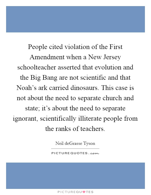 People cited violation of the First Amendment when a New Jersey schoolteacher asserted that evolution and the Big Bang are not scientific and that Noah's ark carried dinosaurs. This case is not about the need to separate church and state; it's about the need to separate ignorant, scientifically illiterate people from the ranks of teachers Picture Quote #1