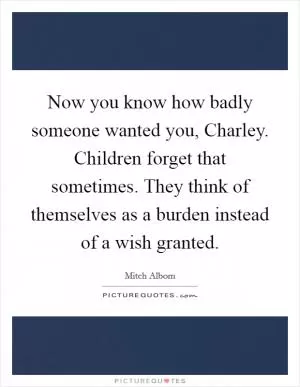 Now you know how badly someone wanted you, Charley. Children forget that sometimes. They think of themselves as a burden instead of a wish granted Picture Quote #1