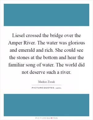 Liesel crossed the bridge over the Amper River. The water was glorious and emerald and rich. She could see the stones at the bottom and hear the familiar song of water. The world did not deserve such a river Picture Quote #1