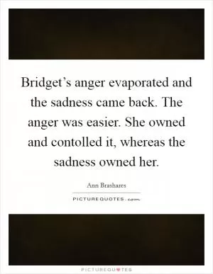 Bridget’s anger evaporated and the sadness came back. The anger was easier. She owned and contolled it, whereas the sadness owned her Picture Quote #1