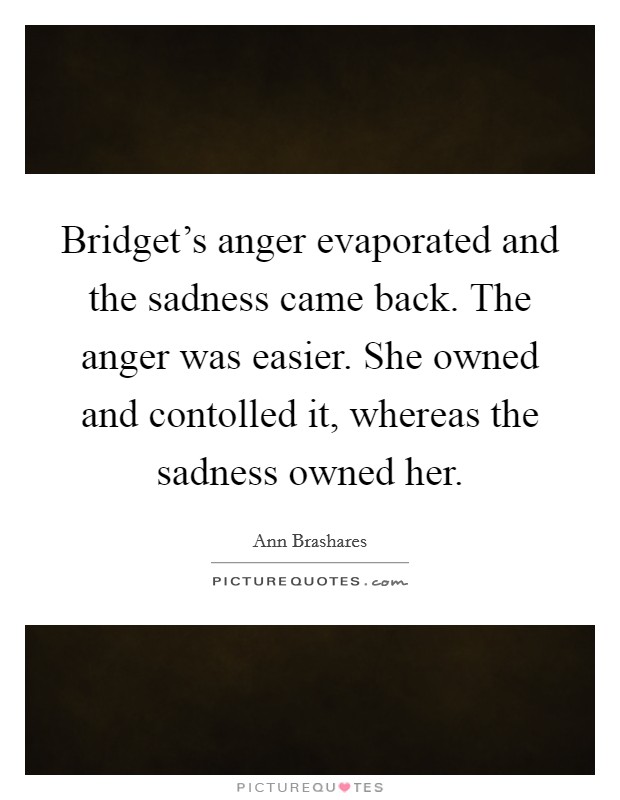 Bridget's anger evaporated and the sadness came back. The anger was easier. She owned and contolled it, whereas the sadness owned her Picture Quote #1