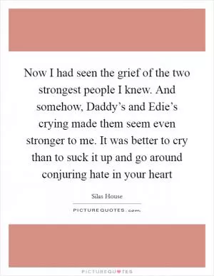 Now I had seen the grief of the two strongest people I knew. And somehow, Daddy’s and Edie’s crying made them seem even stronger to me. It was better to cry than to suck it up and go around conjuring hate in your heart Picture Quote #1
