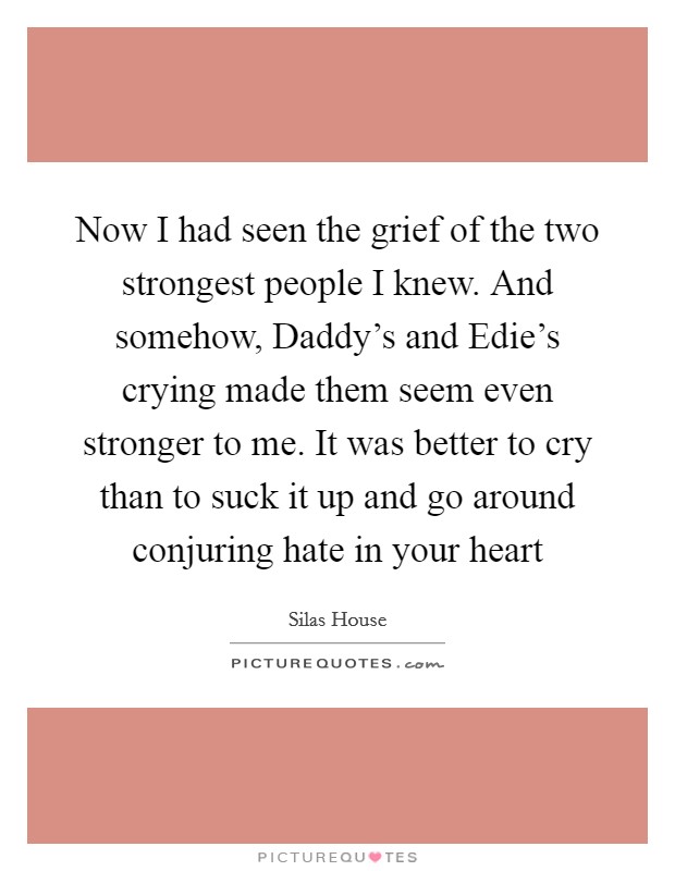 Now I had seen the grief of the two strongest people I knew. And somehow, Daddy's and Edie's crying made them seem even stronger to me. It was better to cry than to suck it up and go around conjuring hate in your heart Picture Quote #1