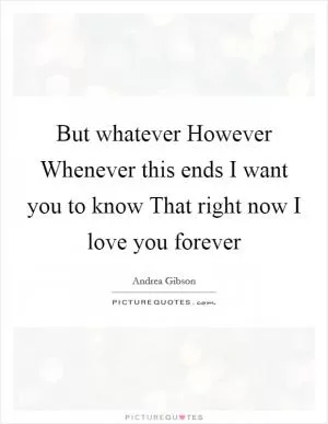 But whatever However Whenever this ends I want you to know That right now I love you forever Picture Quote #1