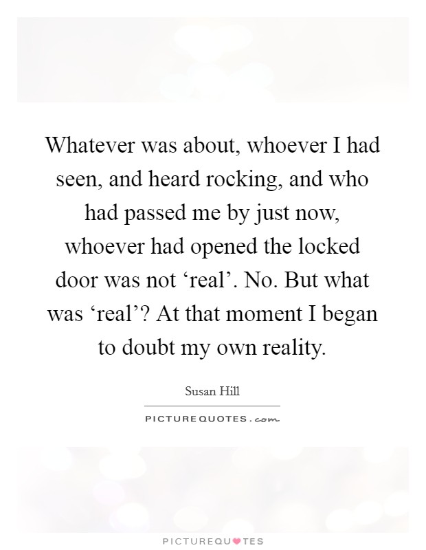 Whatever was about, whoever I had seen, and heard rocking, and who had passed me by just now, whoever had opened the locked door was not ‘real'. No. But what was ‘real'? At that moment I began to doubt my own reality Picture Quote #1