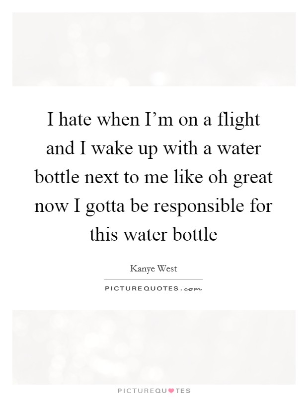 I hate when I'm on a flight and I wake up with a water bottle next to me like oh great now I gotta be responsible for this water bottle Picture Quote #1