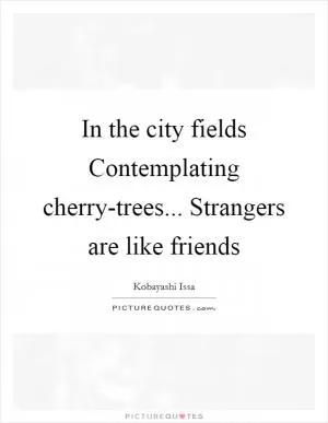 In the city fields Contemplating cherry-trees... Strangers are like friends Picture Quote #1