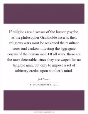 If religions are diseases of the human psyche, as the philosopher Grintholde asserts, then religious wars must be reckoned the resultant sores and cankers infecting the aggregate corpus of the human race. Of all wars, these are the most detestable, since they are waged for no tangible gain, but only to impose a set of arbitrary credos upon another’s mind Picture Quote #1