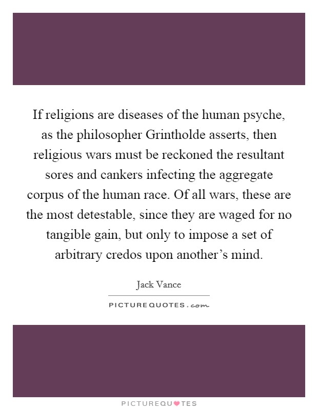 If religions are diseases of the human psyche, as the philosopher Grintholde asserts, then religious wars must be reckoned the resultant sores and cankers infecting the aggregate corpus of the human race. Of all wars, these are the most detestable, since they are waged for no tangible gain, but only to impose a set of arbitrary credos upon another's mind Picture Quote #1